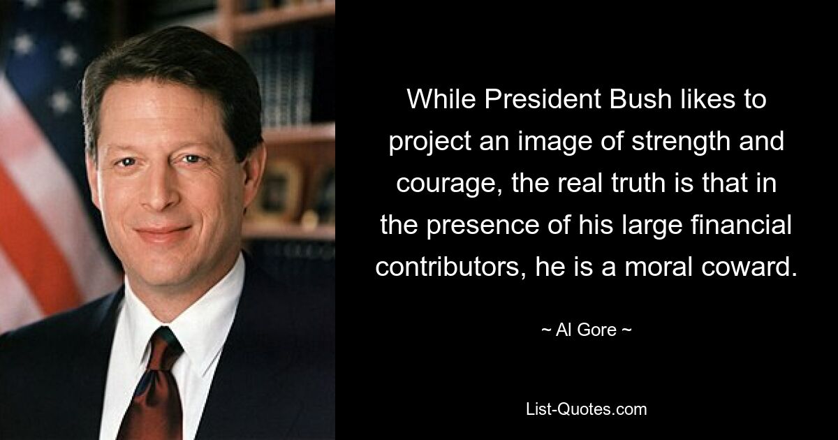 While President Bush likes to project an image of strength and courage, the real truth is that in the presence of his large financial contributors, he is a moral coward. — © Al Gore