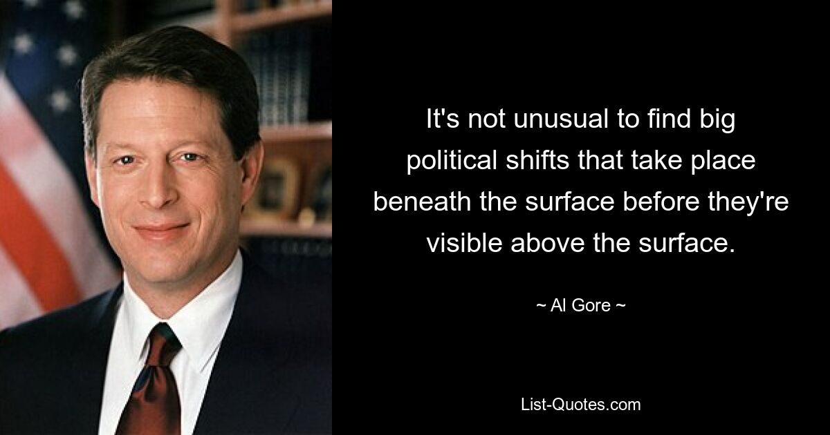 It's not unusual to find big political shifts that take place beneath the surface before they're visible above the surface. — © Al Gore