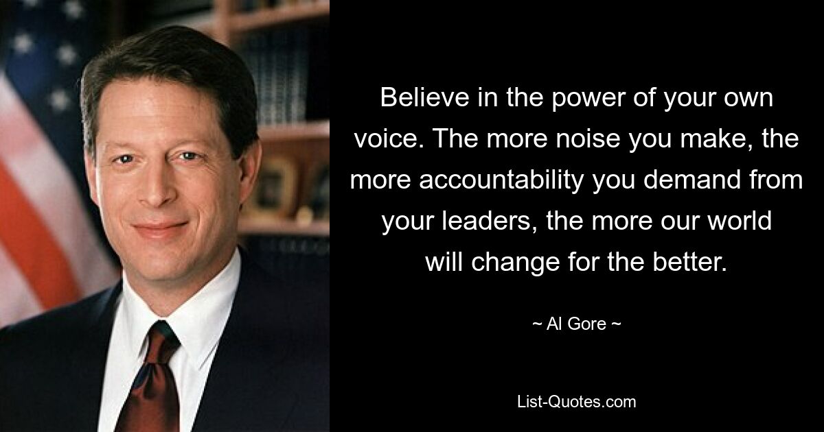 Believe in the power of your own voice. The more noise you make, the more accountability you demand from your leaders, the more our world will change for the better. — © Al Gore