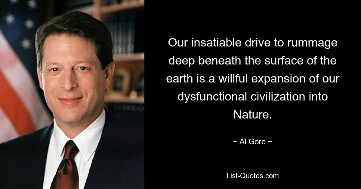 Our insatiable drive to rummage deep beneath the surface of the earth is a willful expansion of our dysfunctional civilization into Nature. — © Al Gore