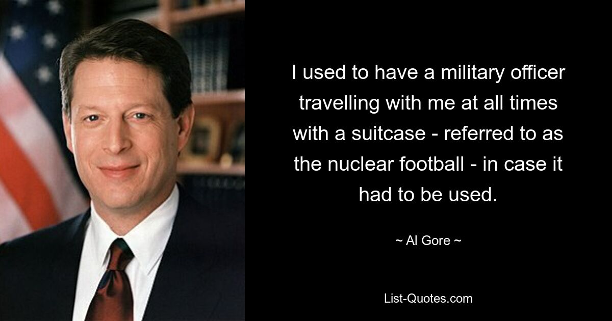 I used to have a military officer travelling with me at all times with a suitcase - referred to as the nuclear football - in case it had to be used. — © Al Gore