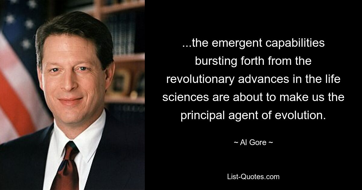 ...the emergent capabilities bursting forth from the revolutionary advances in the life sciences are about to make us the principal agent of evolution. — © Al Gore