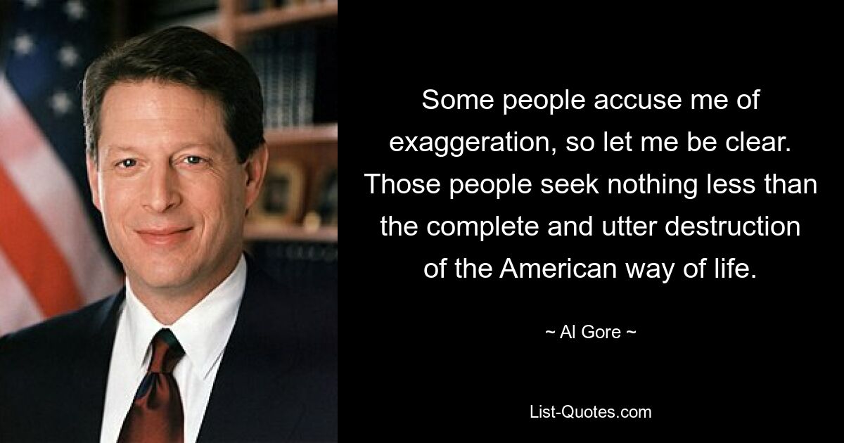 Some people accuse me of exaggeration, so let me be clear. Those people seek nothing less than the complete and utter destruction of the American way of life. — © Al Gore