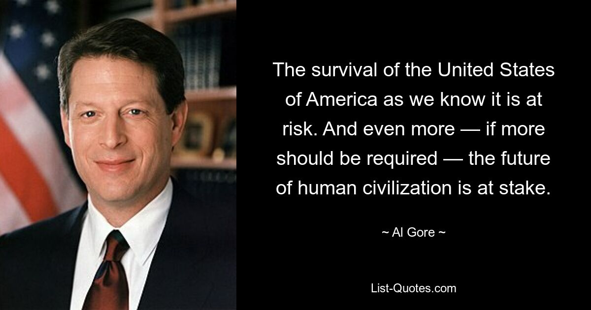 The survival of the United States of America as we know it is at risk. And even more — if more should be required — the future of human civilization is at stake. — © Al Gore