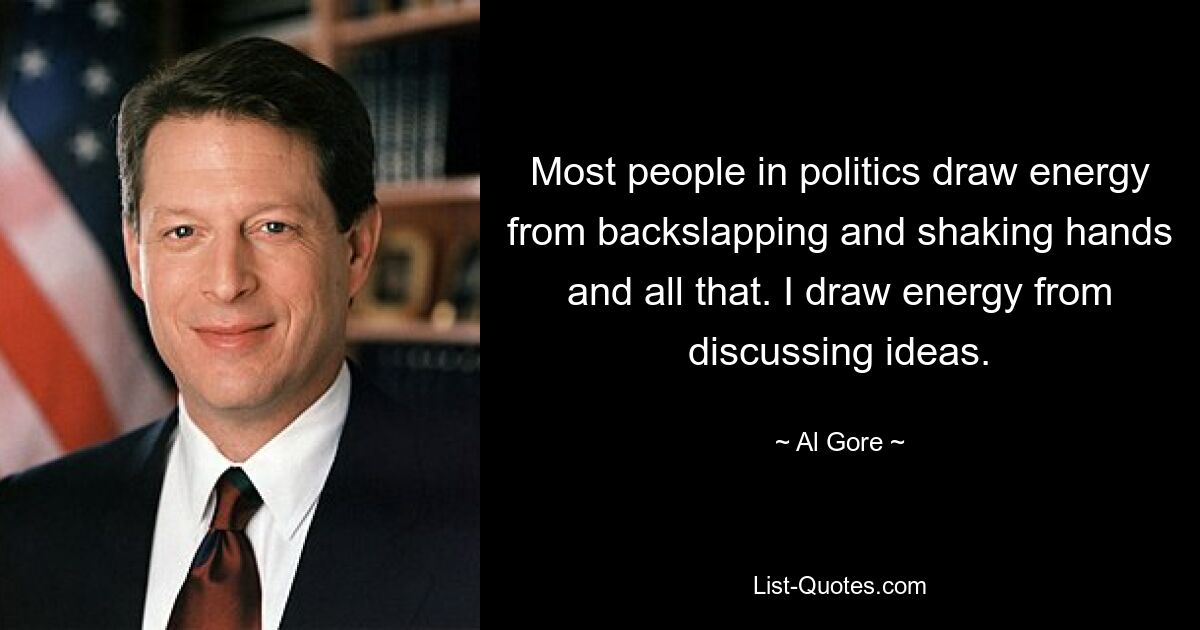 Most people in politics draw energy from backslapping and shaking hands and all that. I draw energy from discussing ideas. — © Al Gore