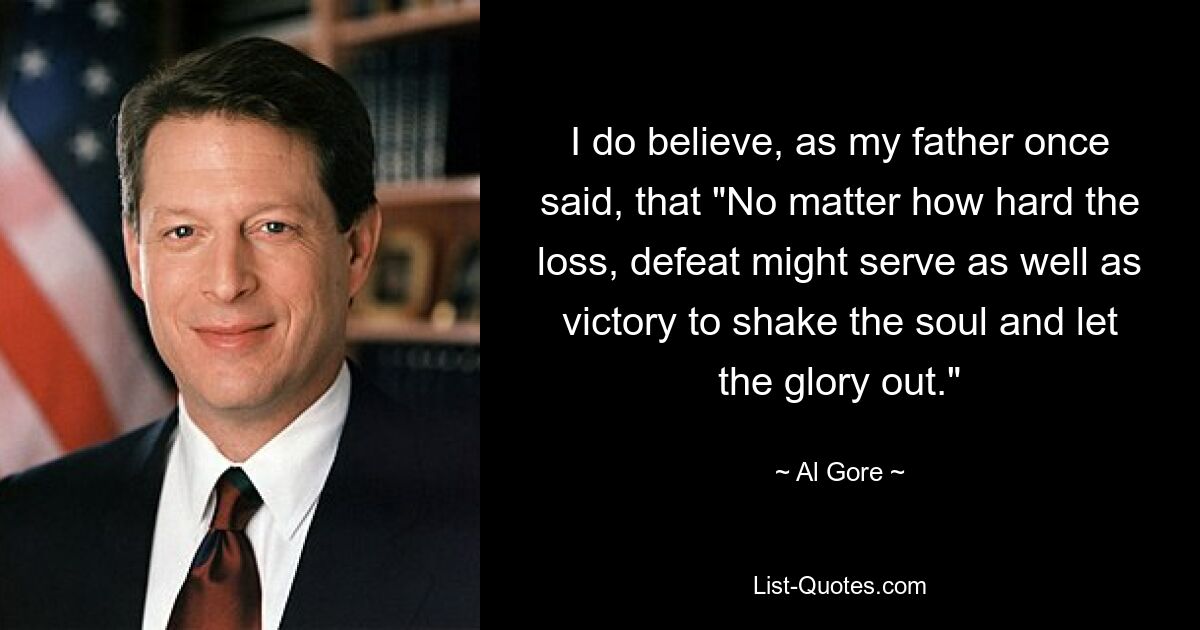 I do believe, as my father once said, that "No matter how hard the loss, defeat might serve as well as victory to shake the soul and let the glory out." — © Al Gore