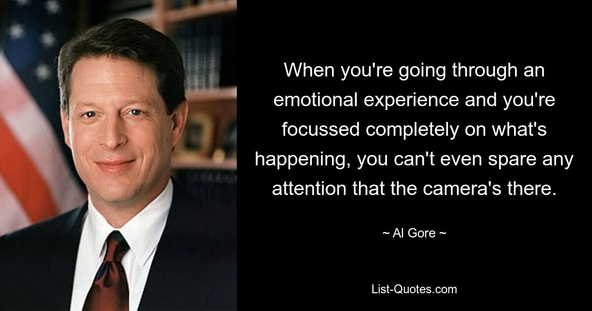 When you're going through an emotional experience and you're focussed completely on what's happening, you can't even spare any attention that the camera's there. — © Al Gore