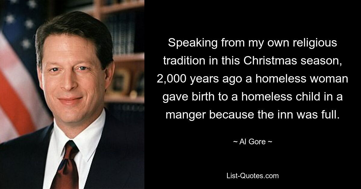 Speaking from my own religious tradition in this Christmas season, 2,000 years ago a homeless woman gave birth to a homeless child in a manger because the inn was full. — © Al Gore