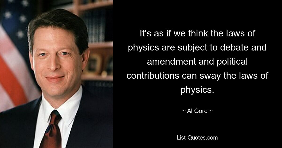 It's as if we think the laws of physics are subject to debate and amendment and political contributions can sway the laws of physics. — © Al Gore