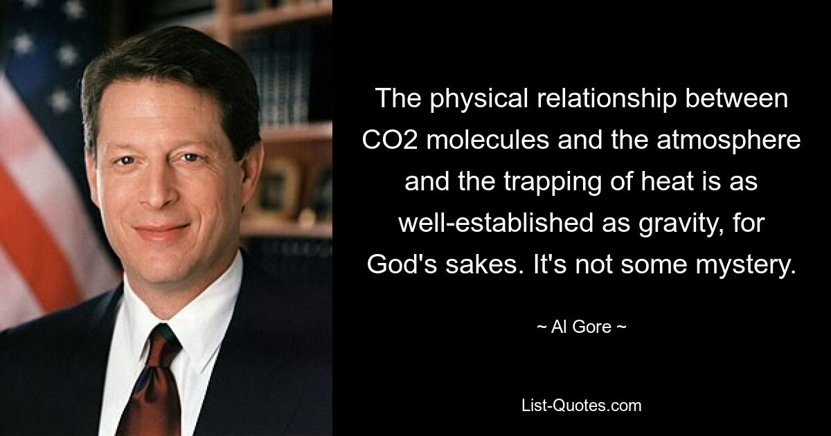 The physical relationship between CO2 molecules and the atmosphere and the trapping of heat is as well-established as gravity, for God's sakes. It's not some mystery. — © Al Gore