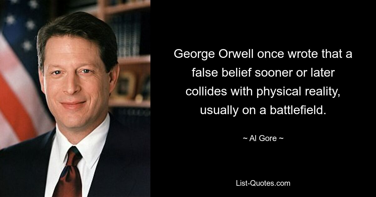 George Orwell once wrote that a false belief sooner or later collides with physical reality, usually on a battlefield. — © Al Gore