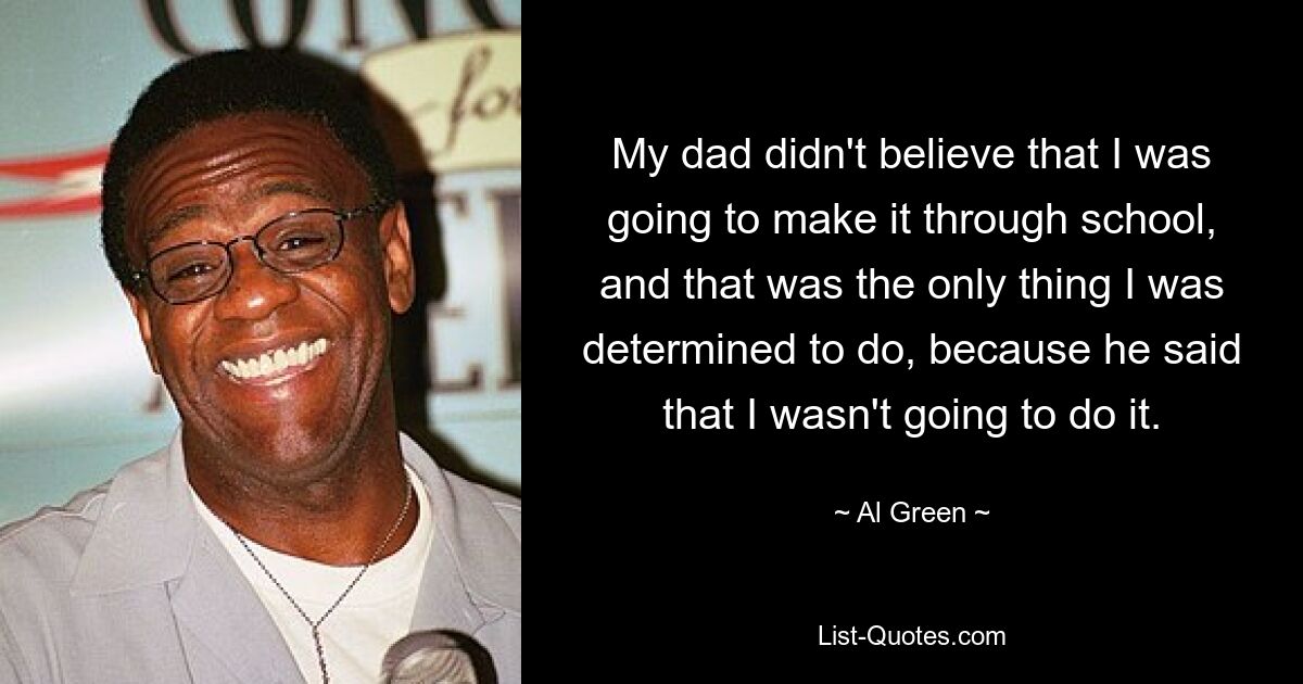 My dad didn't believe that I was going to make it through school, and that was the only thing I was determined to do, because he said that I wasn't going to do it. — © Al Green