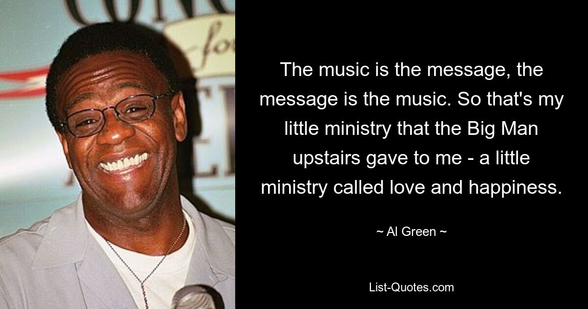 The music is the message, the message is the music. So that's my little ministry that the Big Man upstairs gave to me - a little ministry called love and happiness. — © Al Green