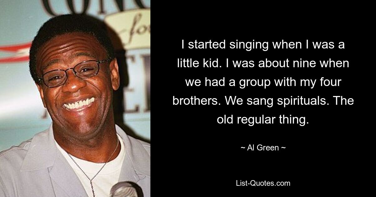 I started singing when I was a little kid. I was about nine when we had a group with my four brothers. We sang spirituals. The old regular thing. — © Al Green