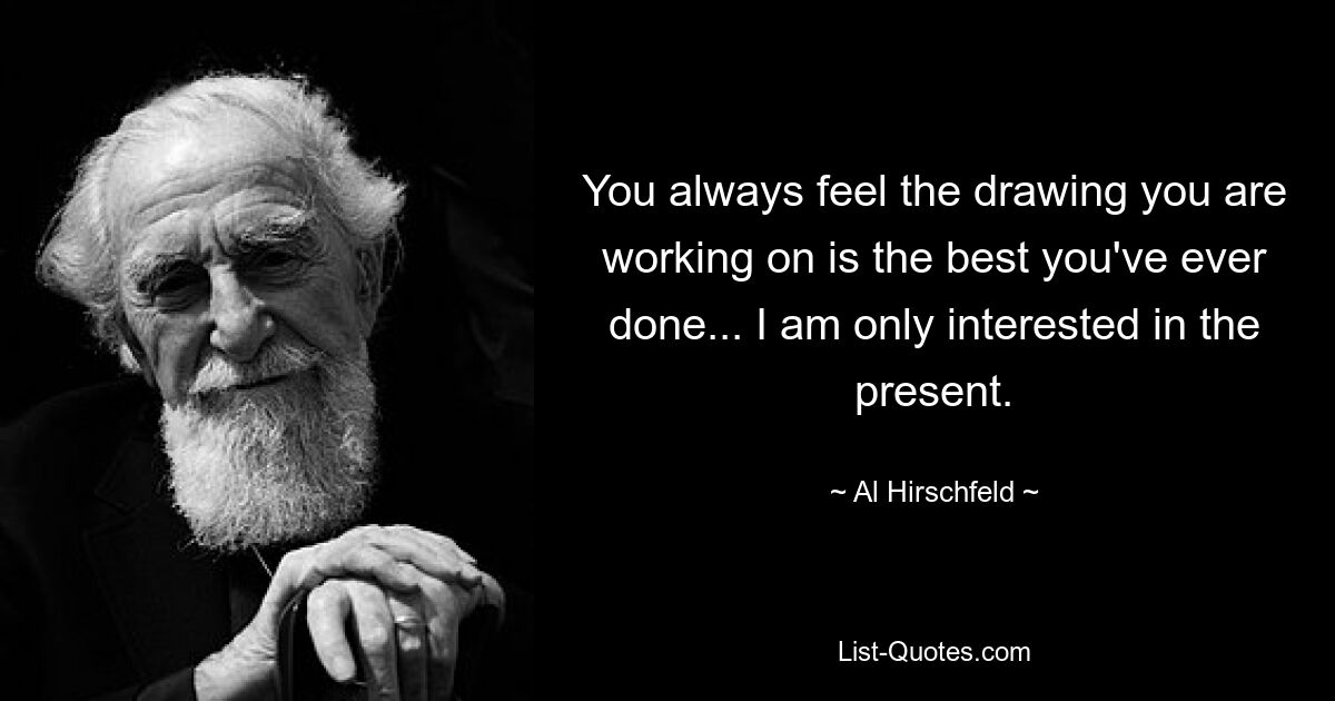 You always feel the drawing you are working on is the best you've ever done... I am only interested in the present. — © Al Hirschfeld