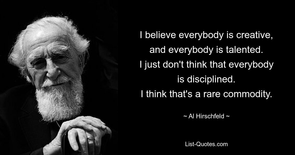 I believe everybody is creative, and everybody is talented.
I just don't think that everybody is disciplined.
I think that's a rare commodity. — © Al Hirschfeld