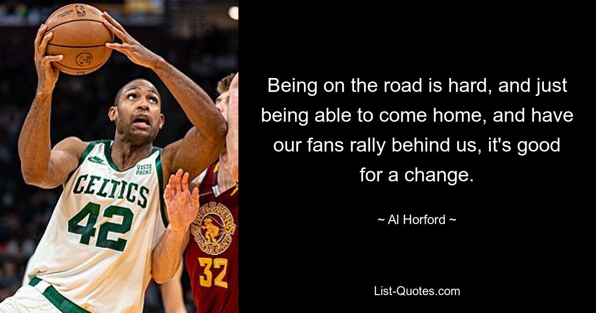 Being on the road is hard, and just being able to come home, and have our fans rally behind us, it's good for a change. — © Al Horford