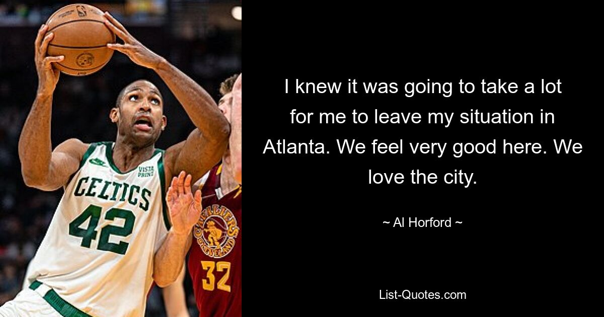 I knew it was going to take a lot for me to leave my situation in Atlanta. We feel very good here. We love the city. — © Al Horford