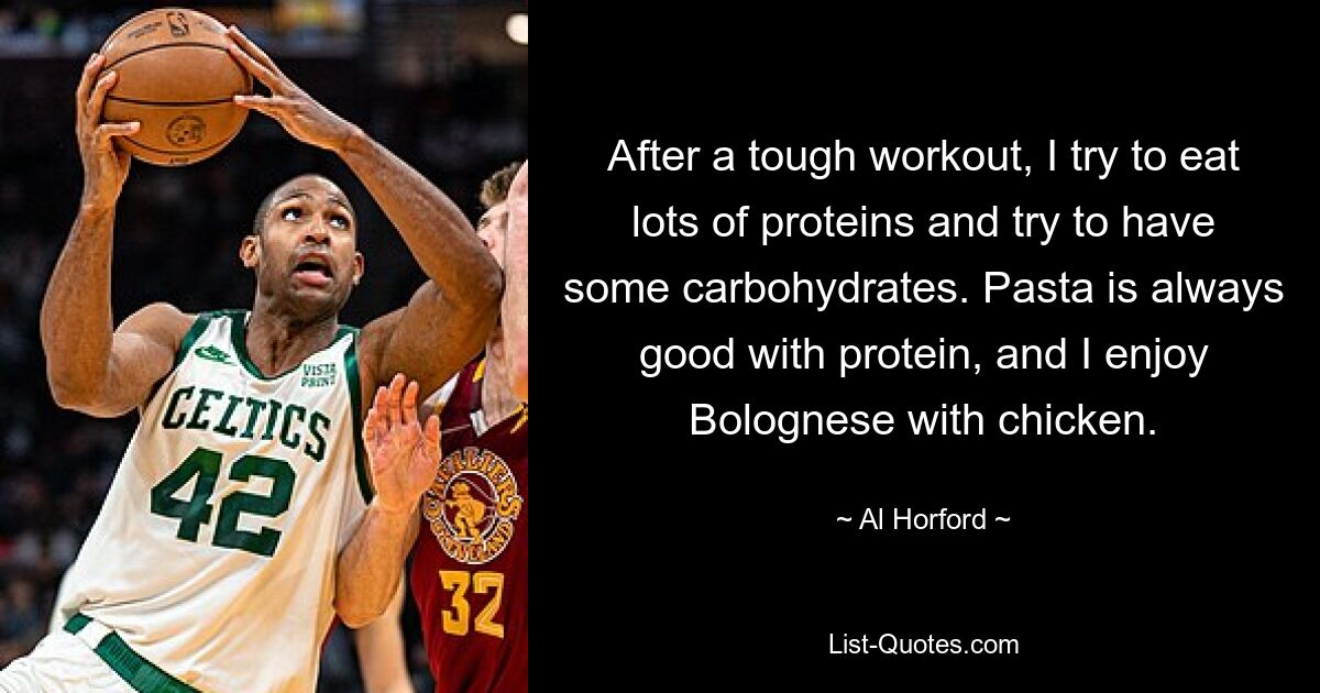 After a tough workout, I try to eat lots of proteins and try to have some carbohydrates. Pasta is always good with protein, and I enjoy Bolognese with chicken. — © Al Horford