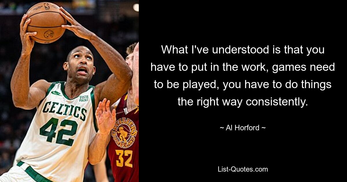 What I've understood is that you have to put in the work, games need to be played, you have to do things the right way consistently. — © Al Horford