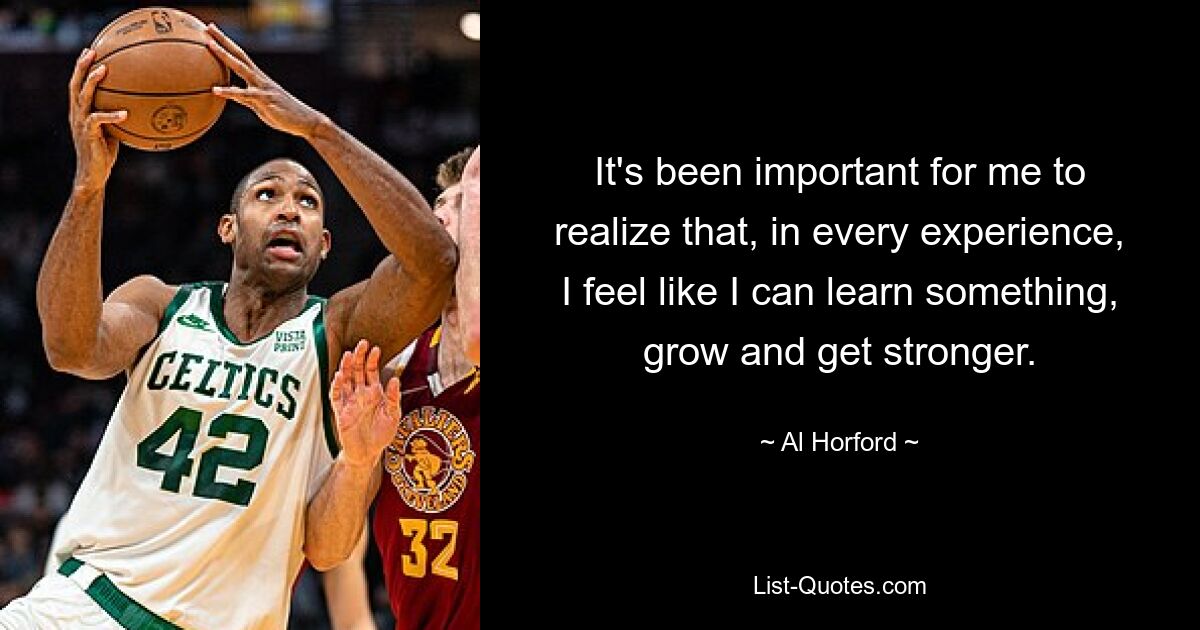 It's been important for me to realize that, in every experience, I feel like I can learn something, grow and get stronger. — © Al Horford