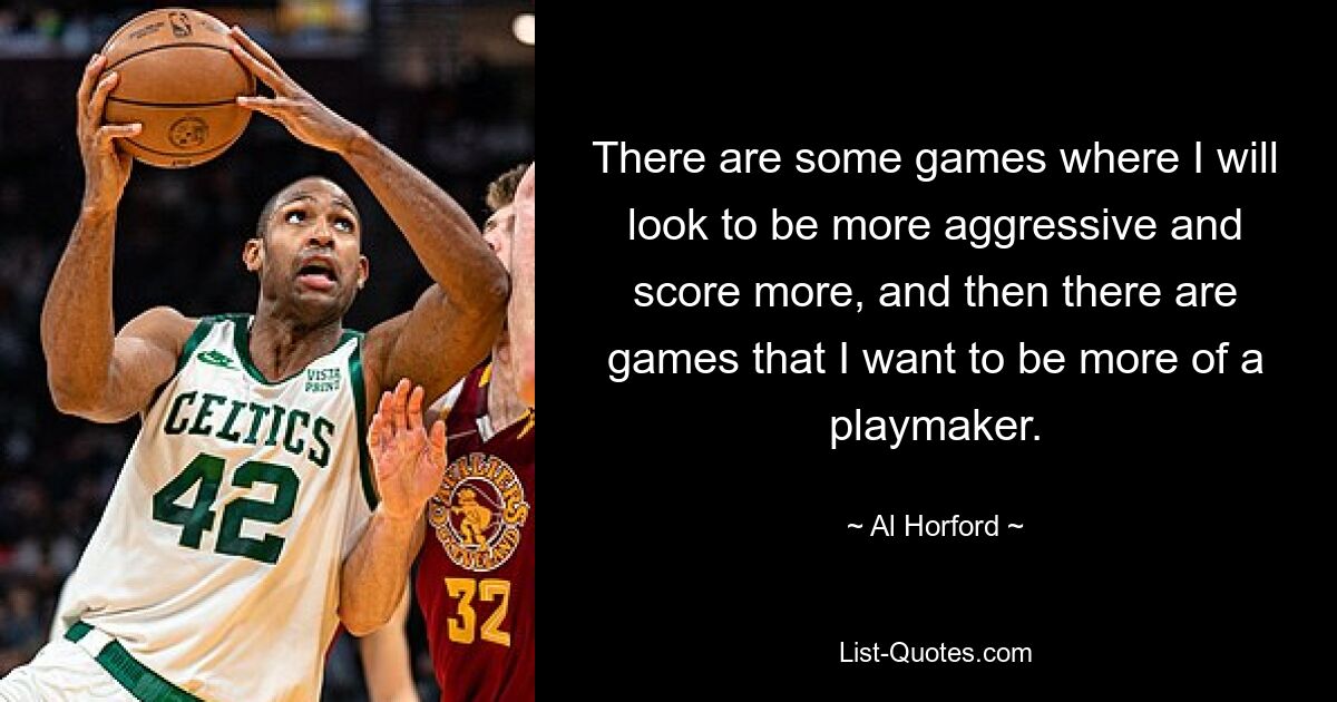 There are some games where I will look to be more aggressive and score more, and then there are games that I want to be more of a playmaker. — © Al Horford