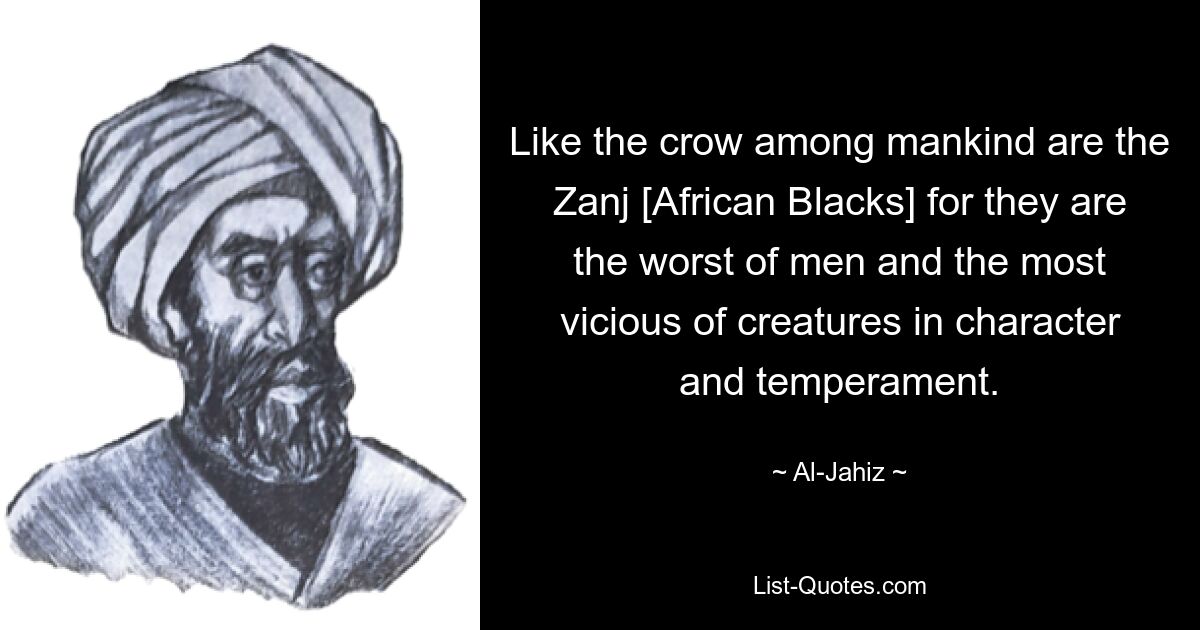 Like the crow among mankind are the Zanj [African Blacks] for they are the worst of men and the most vicious of creatures in character and temperament. — © Al-Jahiz