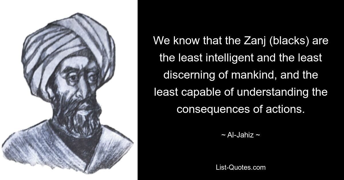 We know that the Zanj (blacks) are the least intelligent and the least discerning of mankind, and the least capable of understanding the consequences of actions. — © Al-Jahiz