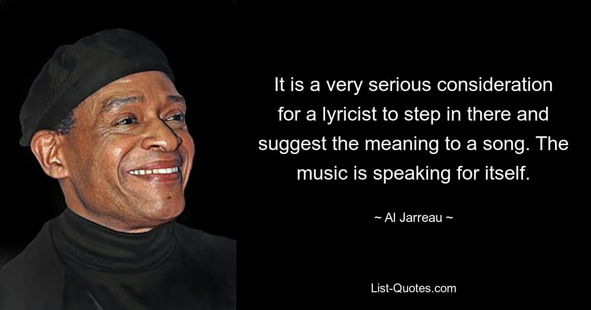 It is a very serious consideration for a lyricist to step in there and suggest the meaning to a song. The music is speaking for itself. — © Al Jarreau