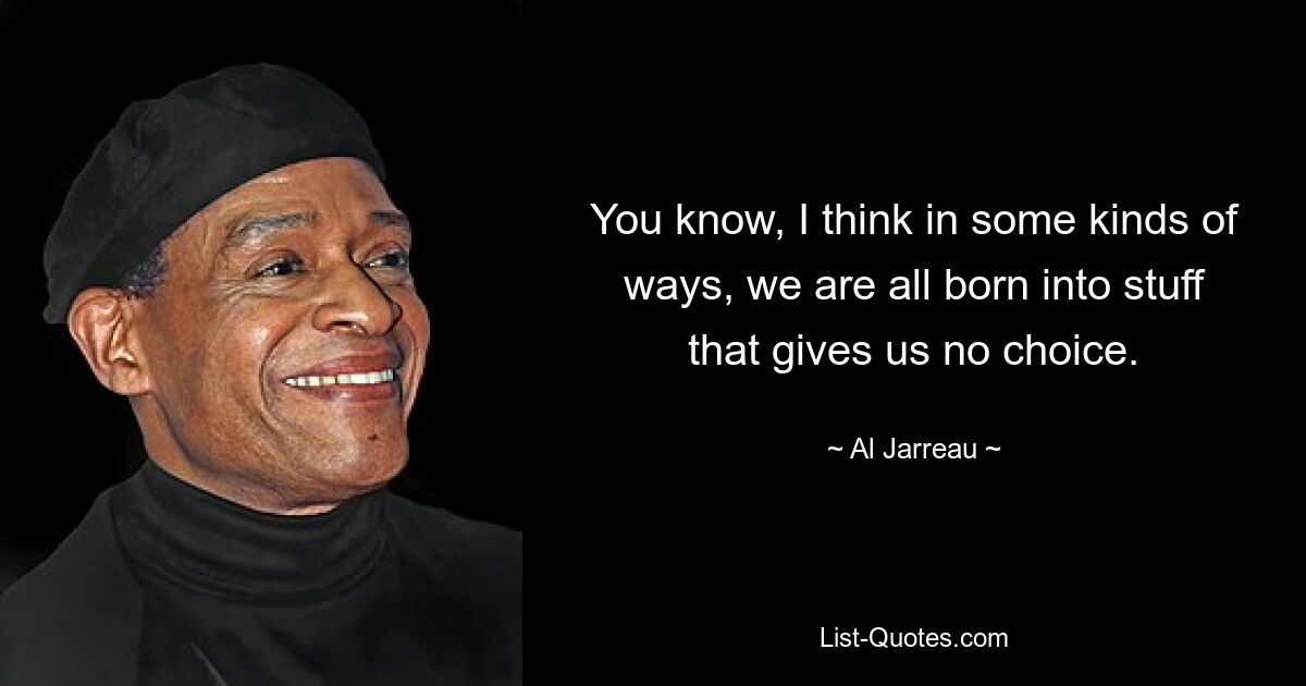 You know, I think in some kinds of ways, we are all born into stuff that gives us no choice. — © Al Jarreau