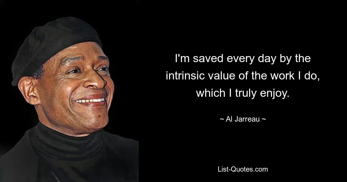 I'm saved every day by the intrinsic value of the work I do, which I truly enjoy. — © Al Jarreau