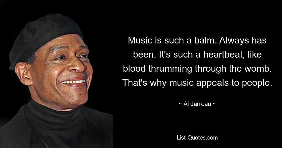 Music is such a balm. Always has been. It's such a heartbeat, like blood thrumming through the womb. That's why music appeals to people. — © Al Jarreau