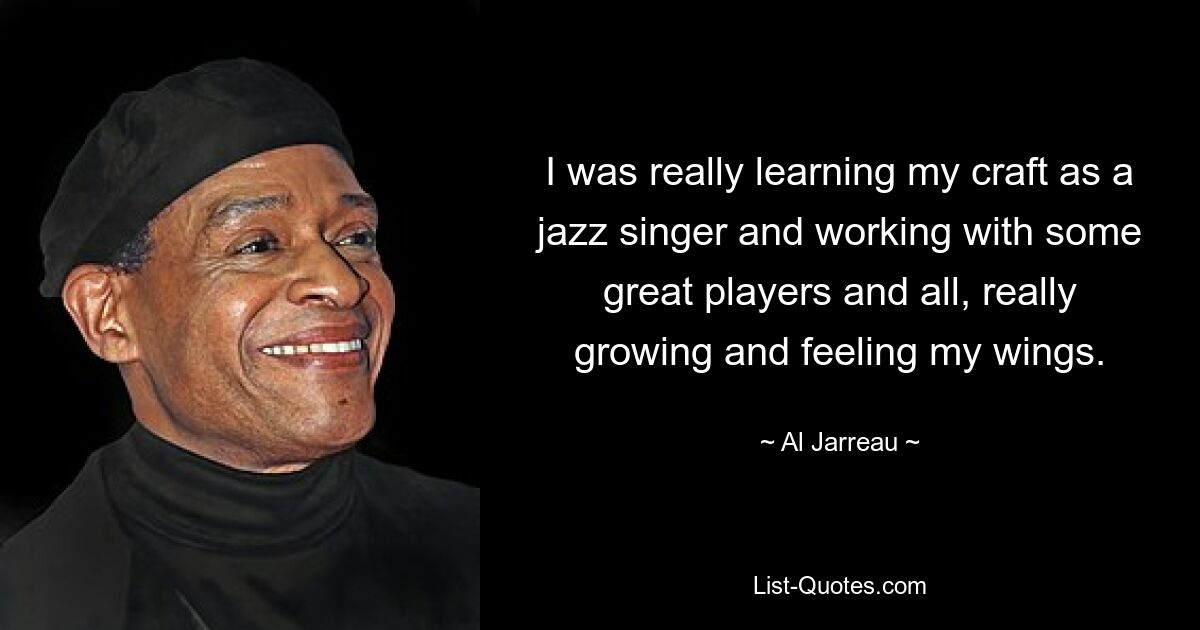 I was really learning my craft as a jazz singer and working with some great players and all, really growing and feeling my wings. — © Al Jarreau