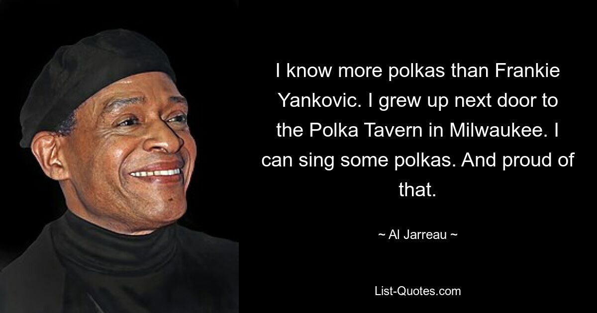 I know more polkas than Frankie Yankovic. I grew up next door to the Polka Tavern in Milwaukee. I can sing some polkas. And proud of that. — © Al Jarreau