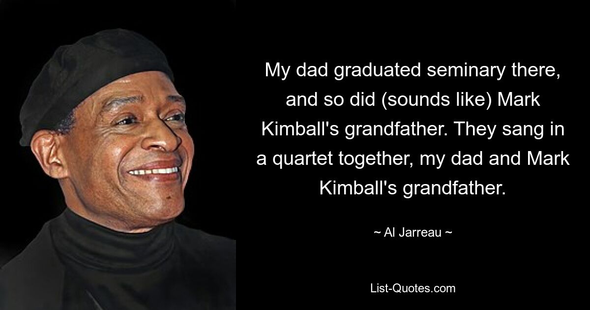 My dad graduated seminary there, and so did (sounds like) Mark Kimball's grandfather. They sang in a quartet together, my dad and Mark Kimball's grandfather. — © Al Jarreau