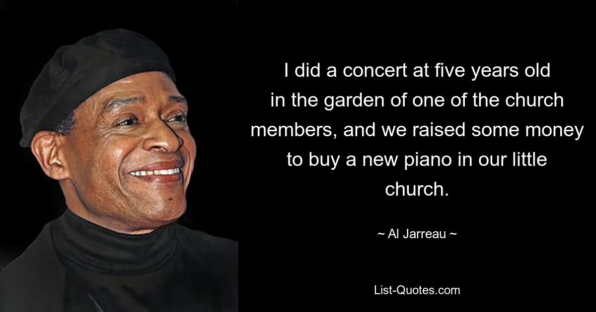 I did a concert at five years old in the garden of one of the church members, and we raised some money to buy a new piano in our little church. — © Al Jarreau