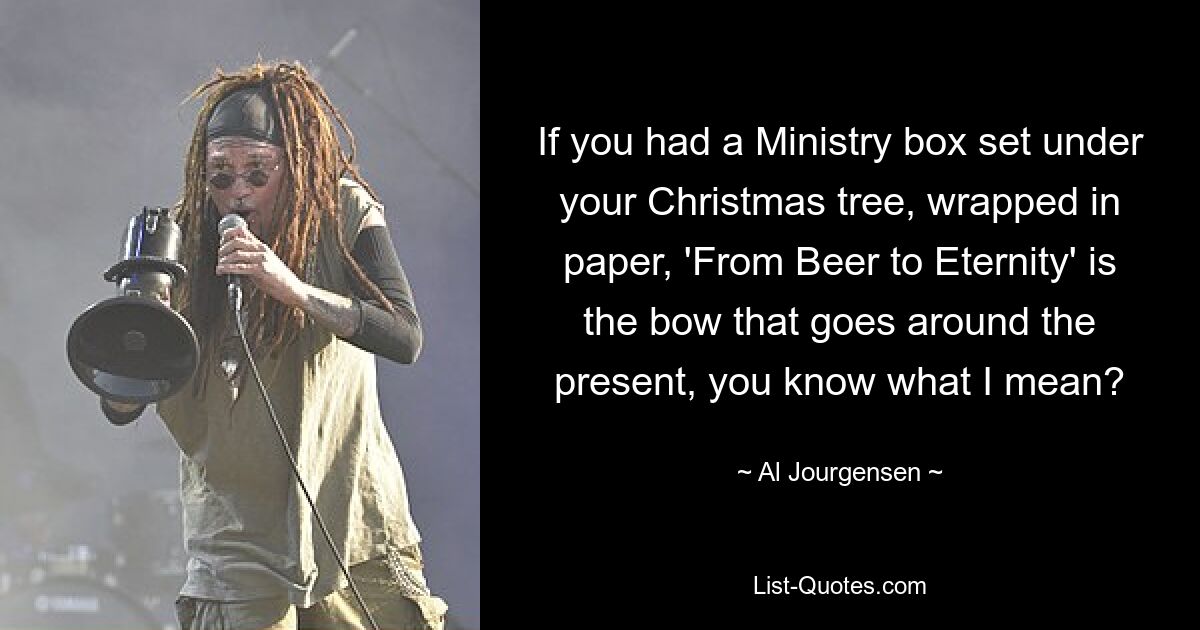 If you had a Ministry box set under your Christmas tree, wrapped in paper, 'From Beer to Eternity' is the bow that goes around the present, you know what I mean? — © Al Jourgensen