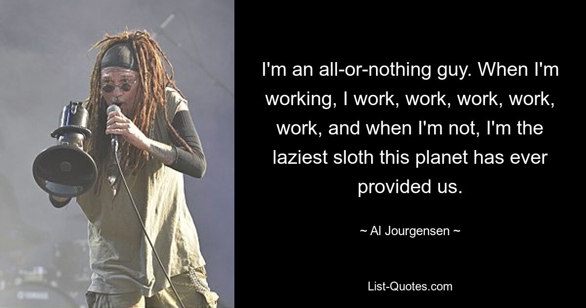 I'm an all-or-nothing guy. When I'm working, I work, work, work, work, work, and when I'm not, I'm the laziest sloth this planet has ever provided us. — © Al Jourgensen