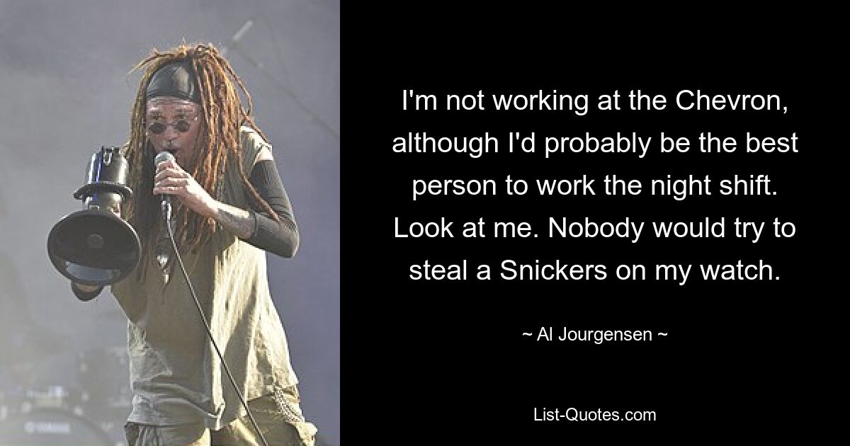 I'm not working at the Chevron, although I'd probably be the best person to work the night shift. Look at me. Nobody would try to steal a Snickers on my watch. — © Al Jourgensen