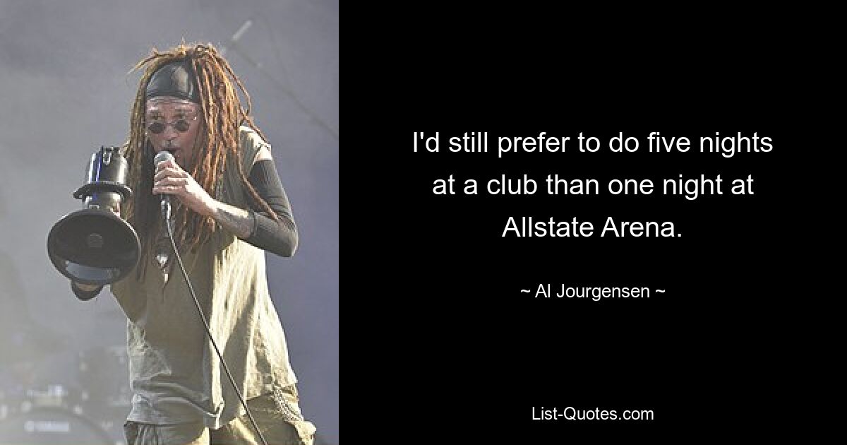 I'd still prefer to do five nights at a club than one night at Allstate Arena. — © Al Jourgensen