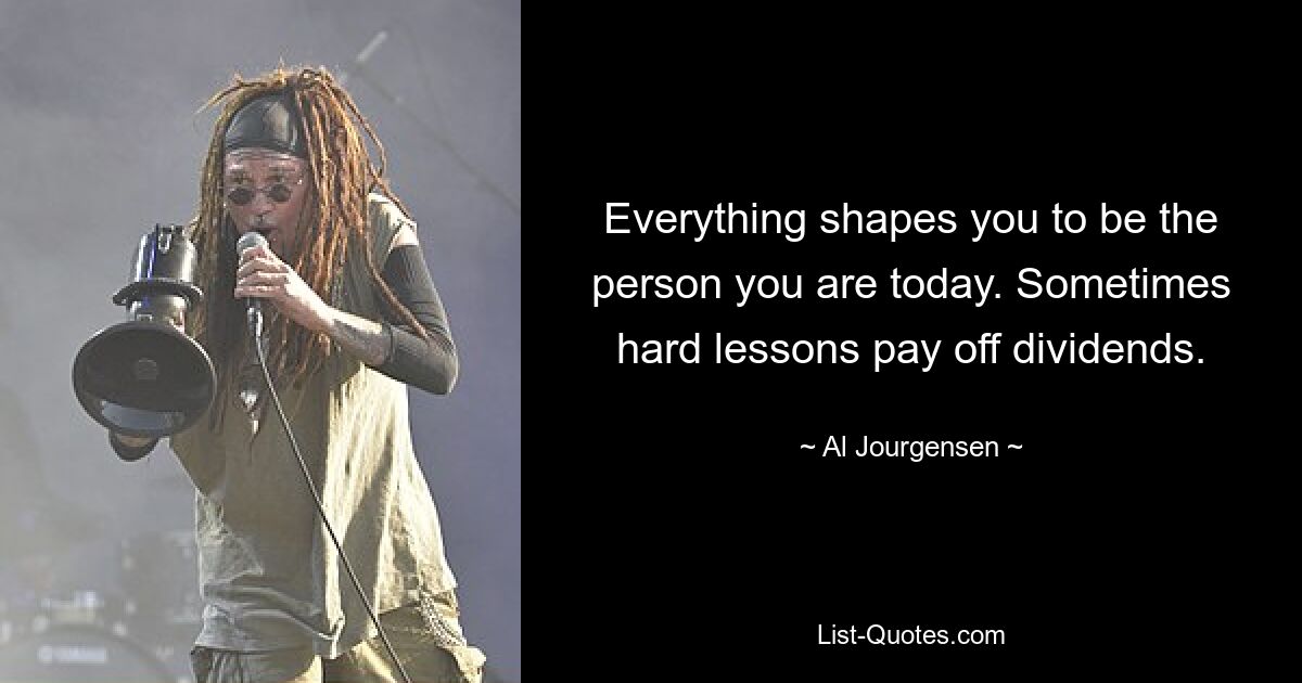 Everything shapes you to be the person you are today. Sometimes hard lessons pay off dividends. — © Al Jourgensen