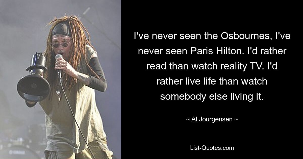 I've never seen the Osbournes, I've never seen Paris Hilton. I'd rather read than watch reality TV. I'd rather live life than watch somebody else living it. — © Al Jourgensen