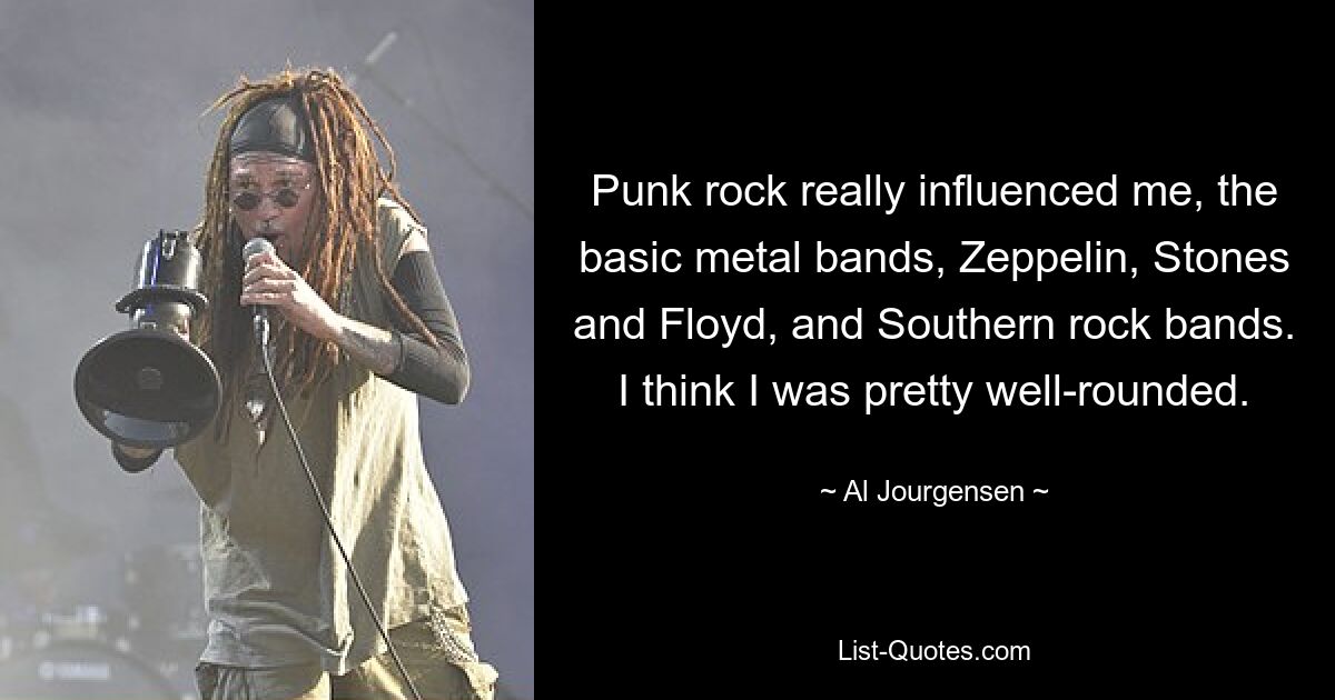 Punkrock hat mich wirklich beeinflusst, die Basic-Metal-Bands Zeppelin, Stones and Floyd und Southern-Rock-Bands. Ich denke, ich war ziemlich vielseitig. — © Al Jourgensen