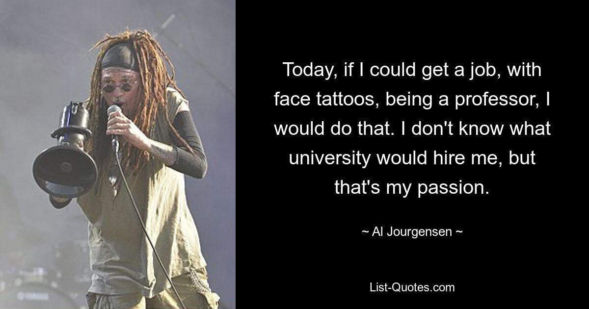 Today, if I could get a job, with face tattoos, being a professor, I would do that. I don't know what university would hire me, but that's my passion. — © Al Jourgensen