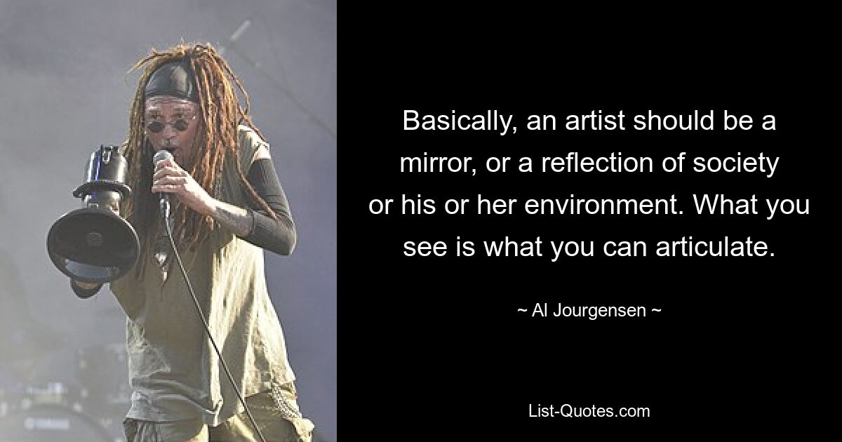 Basically, an artist should be a mirror, or a reflection of society or his or her environment. What you see is what you can articulate. — © Al Jourgensen