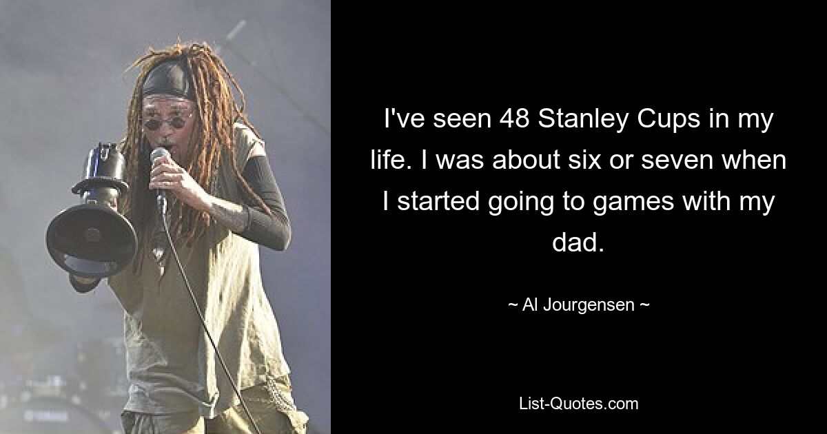 I've seen 48 Stanley Cups in my life. I was about six or seven when I started going to games with my dad. — © Al Jourgensen