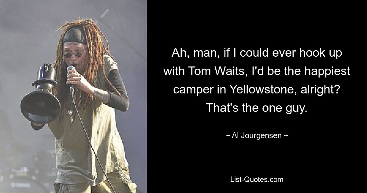 Ah, man, if I could ever hook up with Tom Waits, I'd be the happiest camper in Yellowstone, alright? That's the one guy. — © Al Jourgensen