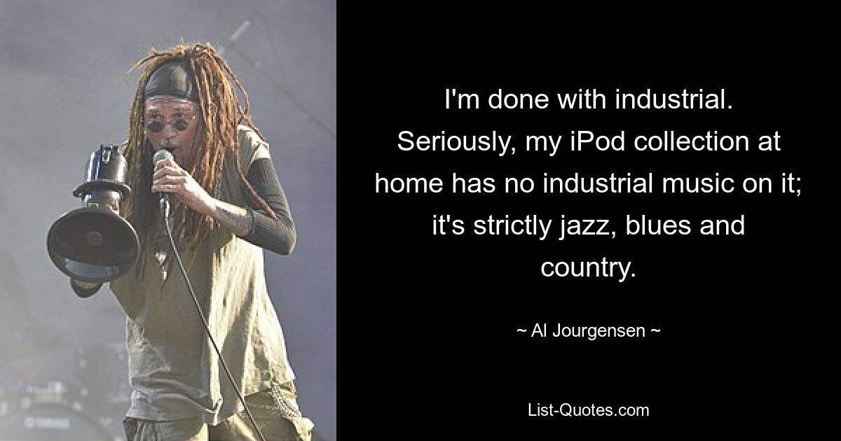 I'm done with industrial. Seriously, my iPod collection at home has no industrial music on it; it's strictly jazz, blues and country. — © Al Jourgensen