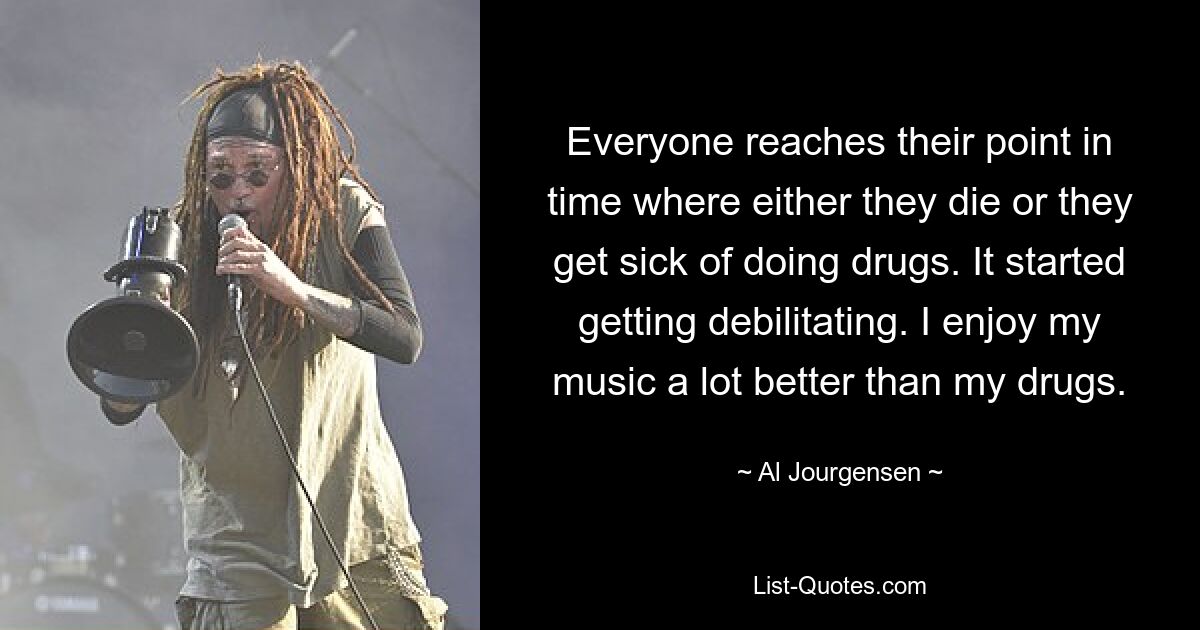 Everyone reaches their point in time where either they die or they get sick of doing drugs. It started getting debilitating. I enjoy my music a lot better than my drugs. — © Al Jourgensen