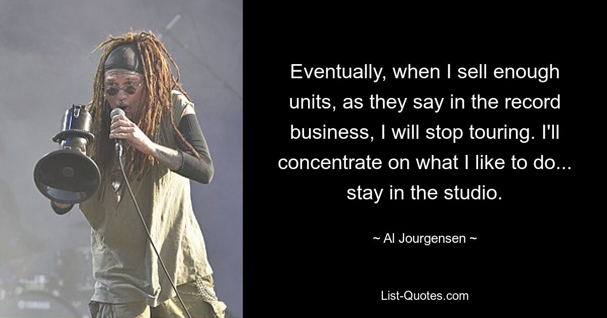 Eventually, when I sell enough units, as they say in the record business, I will stop touring. I'll concentrate on what I like to do... stay in the studio. — © Al Jourgensen